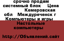 срочно продам системный блок  › Цена ­ 15 000 - Кемеровская обл., Междуреченск г. Компьютеры и игры » Настольные компьютеры   